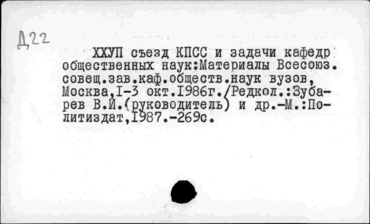 ﻿№
ХХУП съезд КПСС и задачи кафедр общественных наук:Материалы Всесоюз. совещ.зав.каф.обществ.наук вузов, Москва,1-3 окт.1986г./Редкол.:Зубарев В.И.(руководитель) и др.-М.:По-литиздат,1987.-269с.